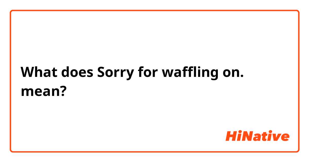 What does Sorry for waffling on.  mean?