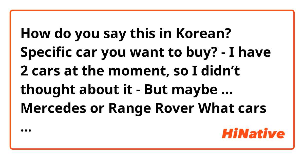 How do you say this in Korean? 
Specific car you want to buy? 

- I have 2 cars at the moment, so I didn’t thought about it
- But maybe … Mercedes or Range Rover 
 
What cars do you have?
- I have lexus lx600 and Nissan patrol 
- Not girly, but I love driving them 

