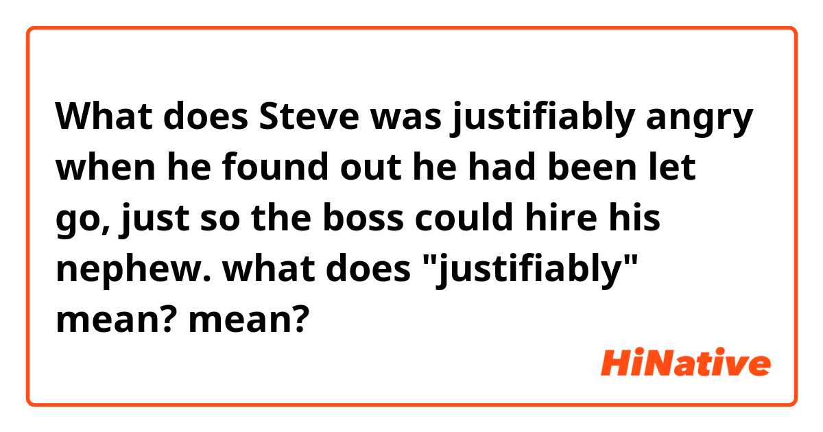 What does Steve was justifiably angry when he found out he had been let go, just so the boss could hire his nephew.
what does "justifiably" mean? mean?