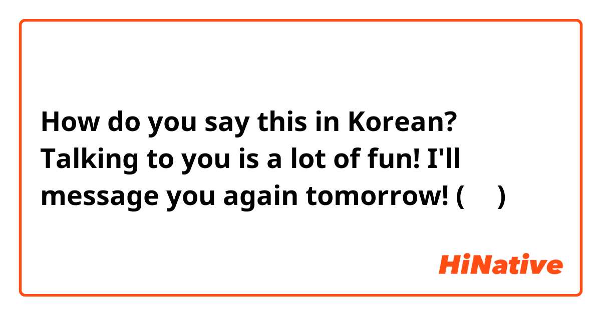 How do you say this in Korean? Talking to you is a lot of fun! I'll message you again tomorrow! (반말)