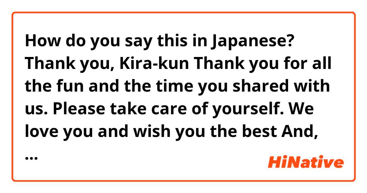 How do you say this in Japanese? Thank you, Kira-kun
Thank you for all the fun and the time you shared with us.
Please take care of yourself.
We love you and wish you the best

And, once again: 
Thank you so much, for everything.