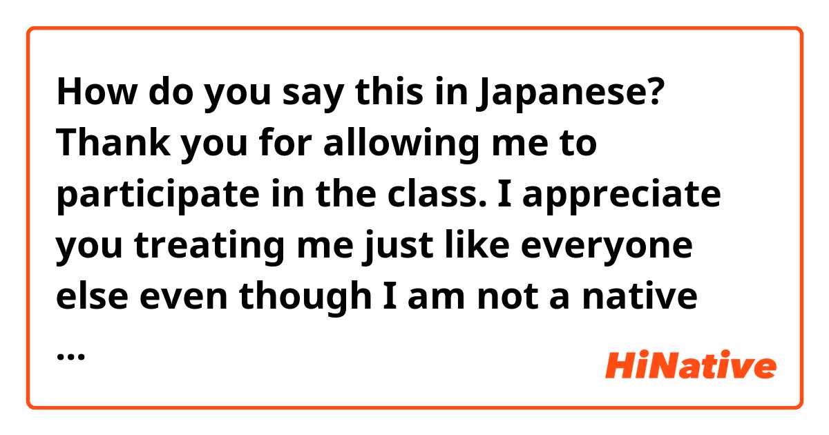 How do you say this in Japanese? Thank you for allowing me to participate in the class. I appreciate you treating me just like everyone else even though I am not a native Japanese speaker.