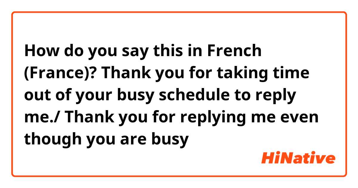 How do you say this in French (France)? Thank you for taking time out of your busy schedule to reply me./ Thank you for replying me even though you are busy