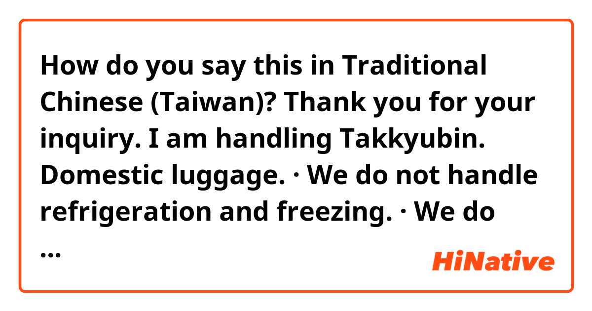 How do you say this in Traditional Chinese (Taiwan)? Thank you for your inquiry. I am handling Takkyubin. Domestic luggage. · We do not handle refrigeration and freezing. · We do not handle baggage of airport row. If you have any questions, please email us.