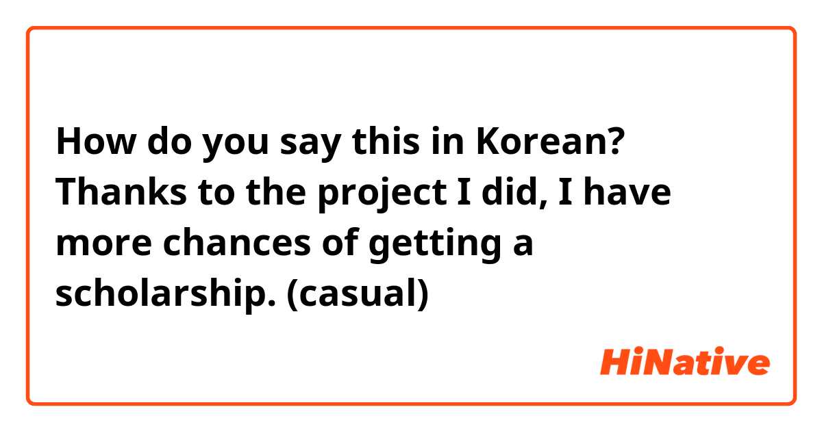 How do you say this in Korean? Thanks to the project I did, I have more chances of getting a scholarship. (casual)