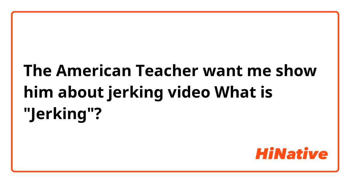 The American Teacher want me show him about jerking video 
What is "Jerking"? 