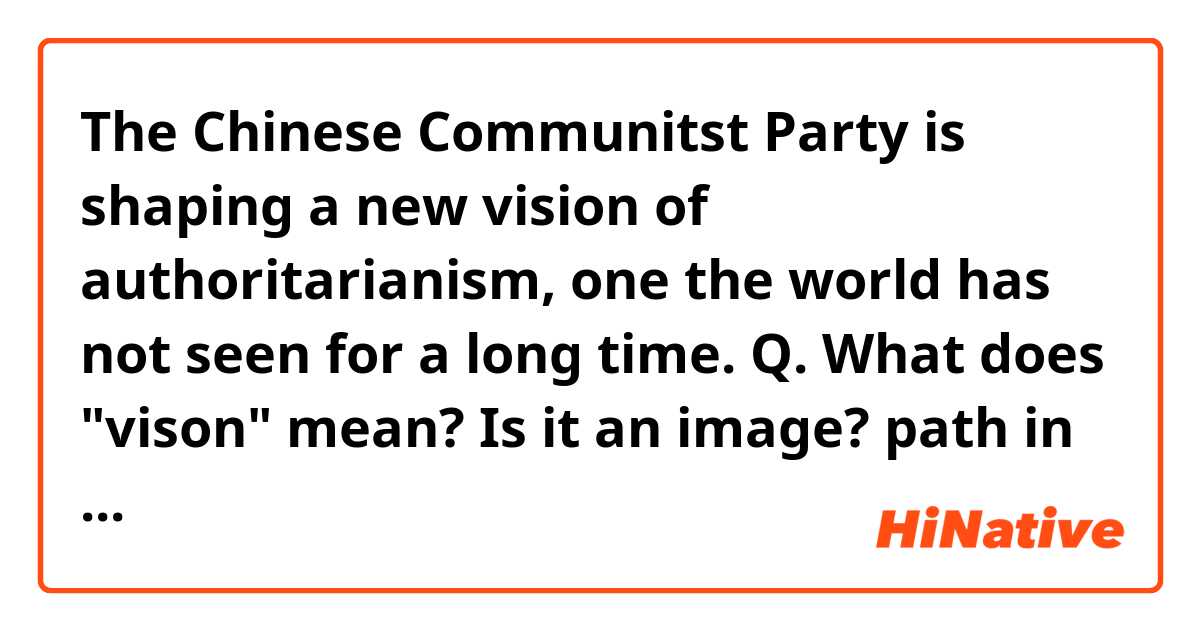 The Chinese Communitst Party is shaping a new vision of authoritarianism, one the world has not seen for a long time. 
Q. What does "vison" mean? Is it an image? path in the future? Can it be replaced with version?