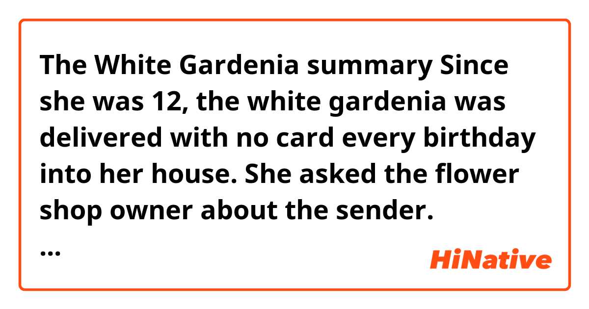 The White Gardenia summary
Since she was 12, the white gardenia was delivered with no card every birthday into her house.
She asked the flower shop owner about the sender. Unfortunately, the sender pays in cash.
so she couldn't figure out the sender. her mother told her that the sender might be someone whom she helped before.
When she was 17, she got broken-hearted by a boy. there was the saying scribbled on the mirror with red lipsticks in the morning. it implied that happiness will come after letting go of your hurt feeling. she cherished the saying into her heart.
Her father got heart attacked a month before her high school graduation. she at first felt grief and it changed to abandonment and fear. she got less interested in her prom and senior play. However, her mother bought her a dress. the perfect size for her dress got delivered one day before her prom.
Her mother wants her children to see themselves as the white Gardenia like lovely, strong, perfect, fresh scent, and a bit of mystery
her mother died on her 22. Since then, the flower wasn't delivered.