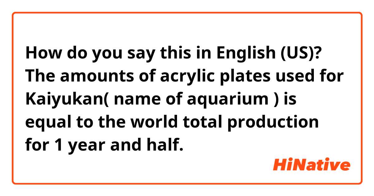 How do you say this in English (US)? The amounts of acrylic plates used for Kaiyukan( name of aquarium ) is equal to the world total production for 1 year and half. 