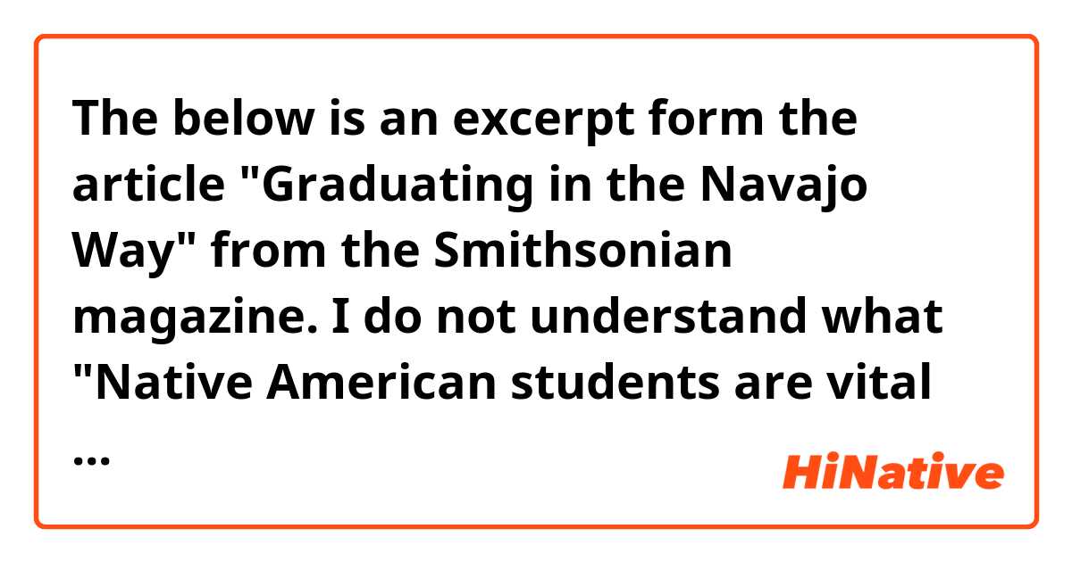 The below is an excerpt form the article "Graduating in the Navajo Way" from the Smithsonian magazine. I do not understand what "Native American students are vital to the global experience" means in this context. Does this mean something like "Native American students need to have global experience" or " their existence itself is global" or "Their experience is part of what has happened globally"?

(excerpt)
When the ceremony concluded, families huddled around their graduates, and we made our way back to the hooghan to meet with Dr. Wesley Thomas. Thomas is a cultural anthropologist and the initiator of Diné studies and the graduate studies program at NTU. He articulated the challenges of introducing global issues in an environment where local struggles are so dire. He introduces students to Palestine, Ferguson, and South America, noting, “The students are too busy surviving on the reservation, so here I provide that for them.” As Thomas explained, cultural genocide has multiple forms: the legacy of stolen lands, trauma from the Long March, toxic environmental issues, and livestock reduction, to name a few.

Navajo Technical University graduation Professor Anita Roastingear echoed the sentiment about tension between local struggles, survival of indigenous ways, and global issues. “Native American students are vital to the global experience,” she said. “We have to know the dominant society, languages, court system, educational system, but we don’t have to be conquered by them.”