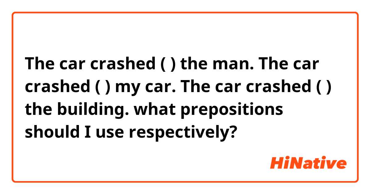 The car crashed (   ) the man.
The car crashed (   ) my car.
The car crashed (   ) the building.

what prepositions should I use respectively?