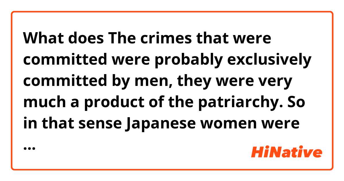What does The crimes that were committed were probably exclusively committed by men, they were very much a product of the patriarchy. So in that sense Japanese women were in no way to blame mean?