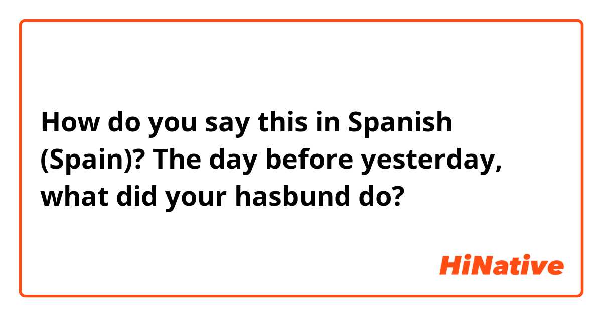 How do you say this in Spanish (Spain)? The day before yesterday, what did your hasbund do?