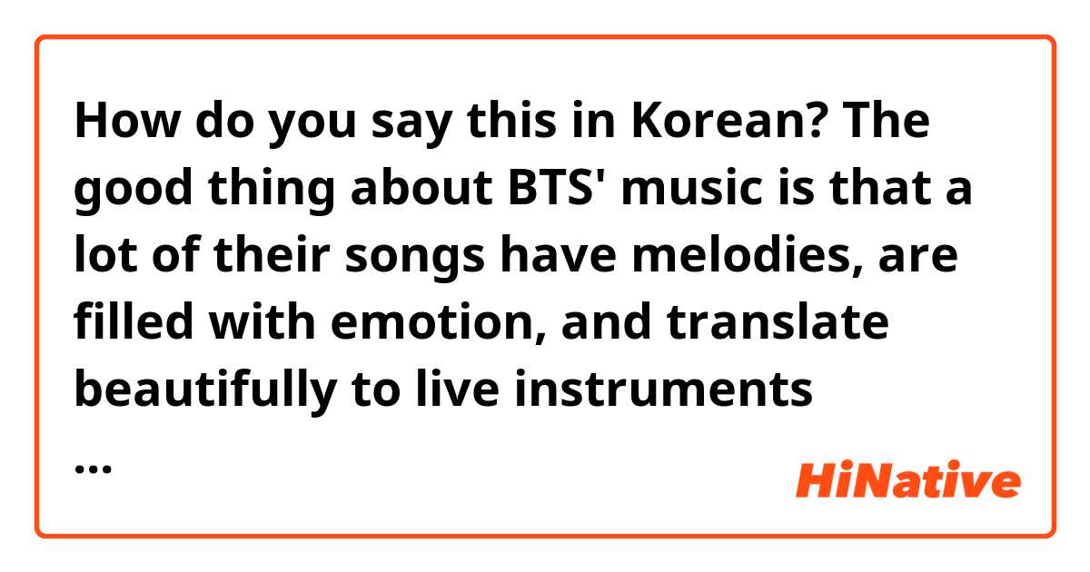 How do you say this in Korean? The good thing about BTS' music is that a lot of their songs have melodies, are filled with emotion, and translate beautifully to live instruments (meaning that they sound really good when played on live instruments because they are so melodic)