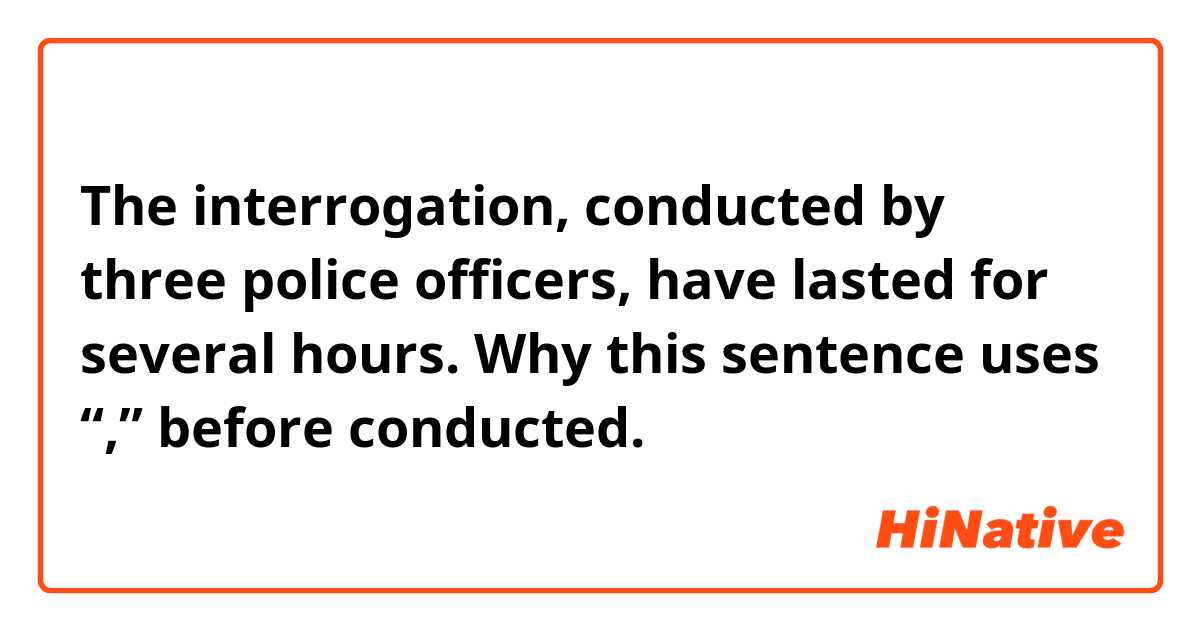 The interrogation, conducted by three police officers, have lasted for several hours.

Why this sentence uses  “,”  before conducted.
