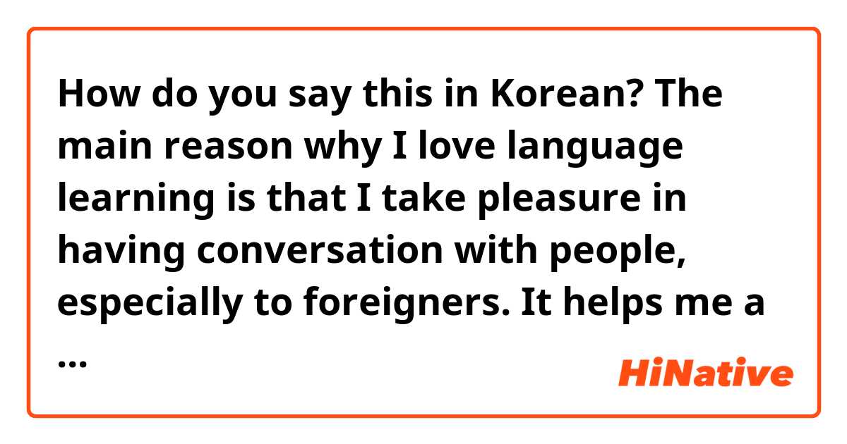 How do you say this in Korean? The main reason why I love language learning is that I take pleasure in having conversation with people, especially to foreigners. It helps me a lot understand the world better.