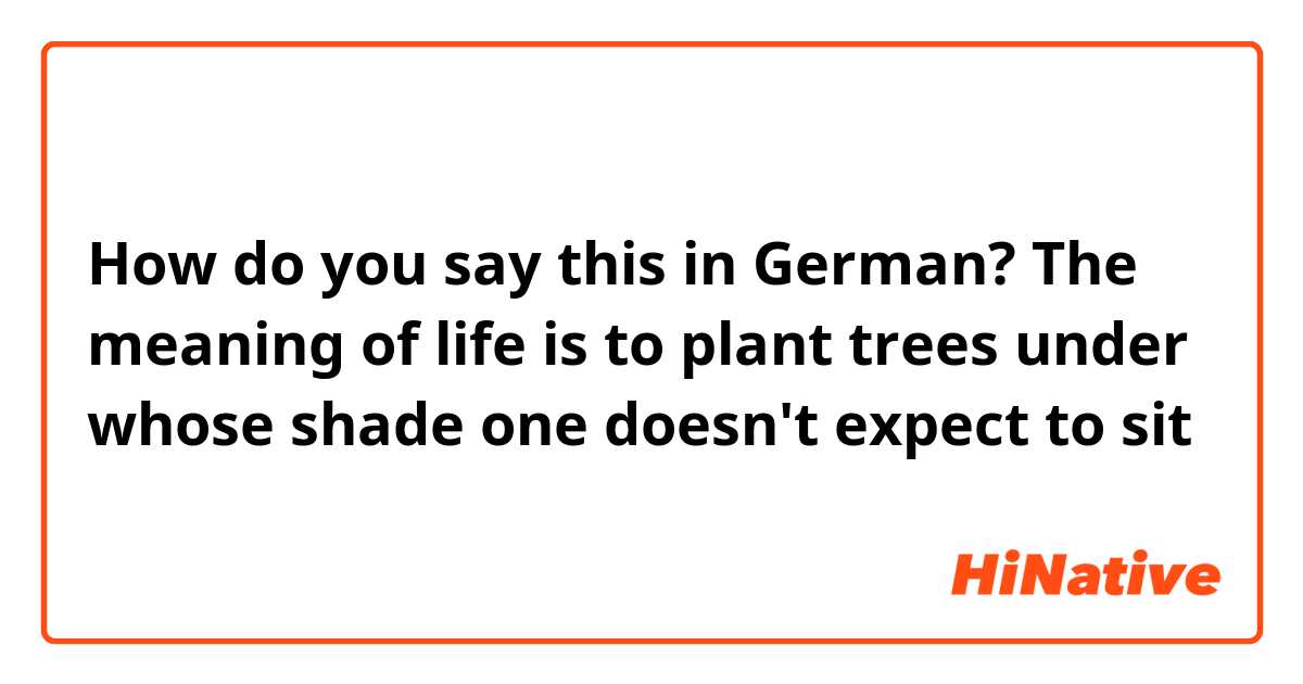 How do you say this in German? The meaning of life is to plant trees under whose shade one doesn't expect to sit