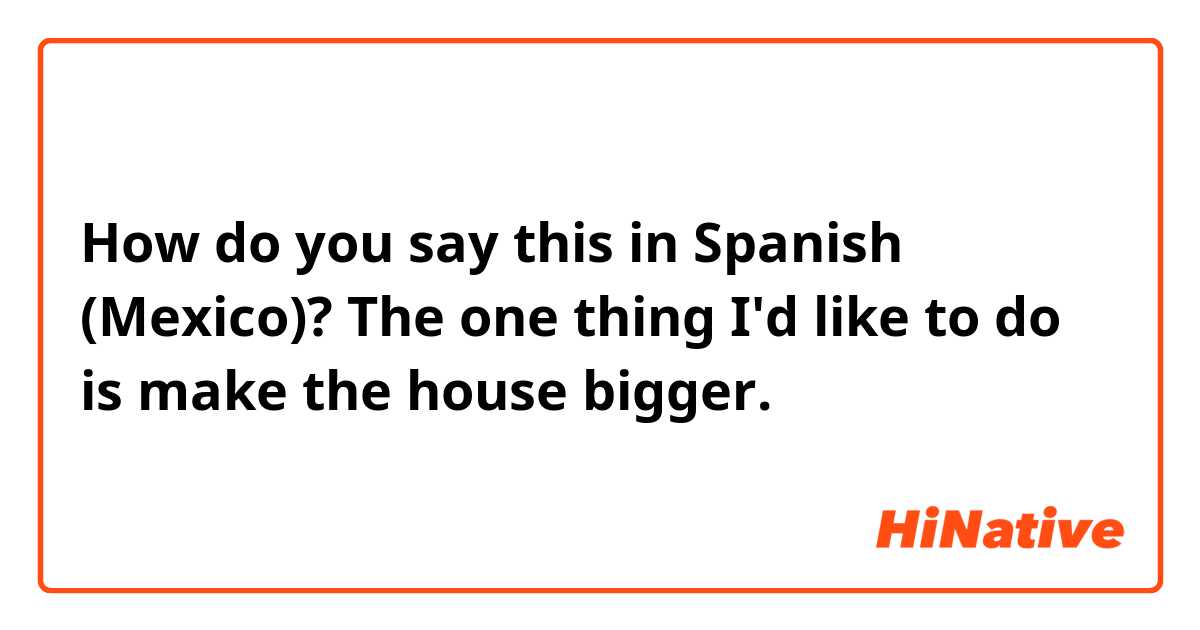 How do you say this in Spanish (Mexico)? The one thing I'd like to do is make the house bigger.