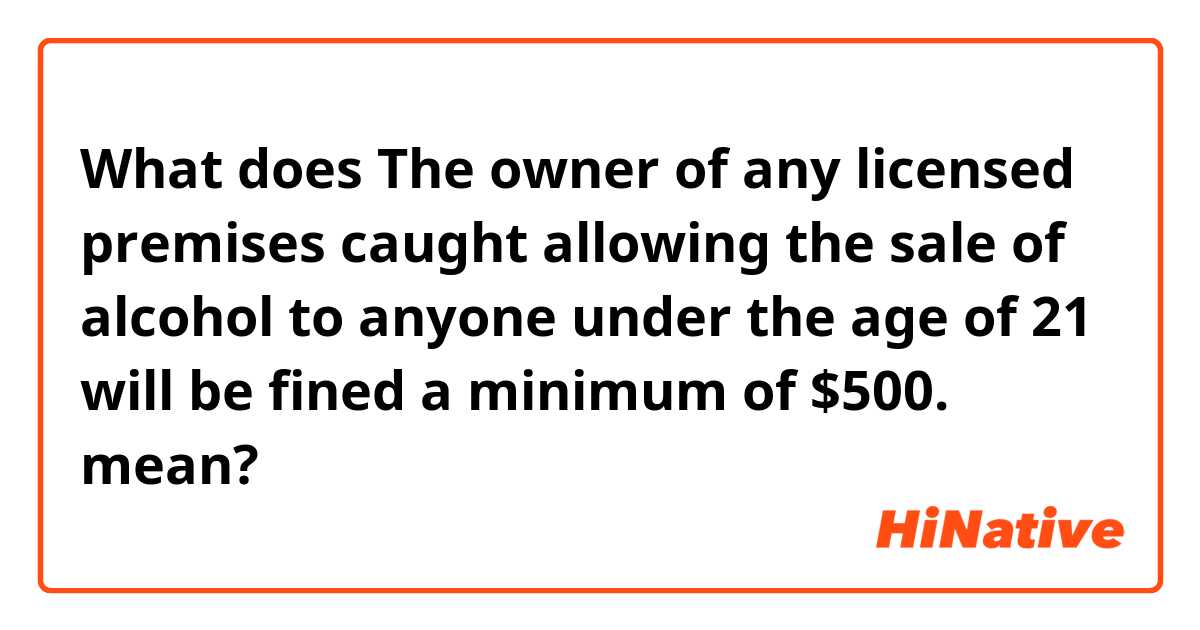 What does The owner of any licensed premises caught allowing the sale of alcohol to anyone under the age of 21 will be fined a minimum of $500. mean?
