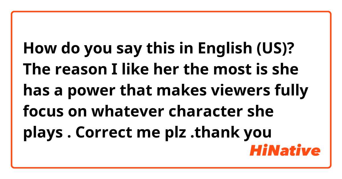How do you say this in English (US)? The reason I like her the most is she has a power that makes viewers fully focus on whatever character she plays . Correct me plz .thank you