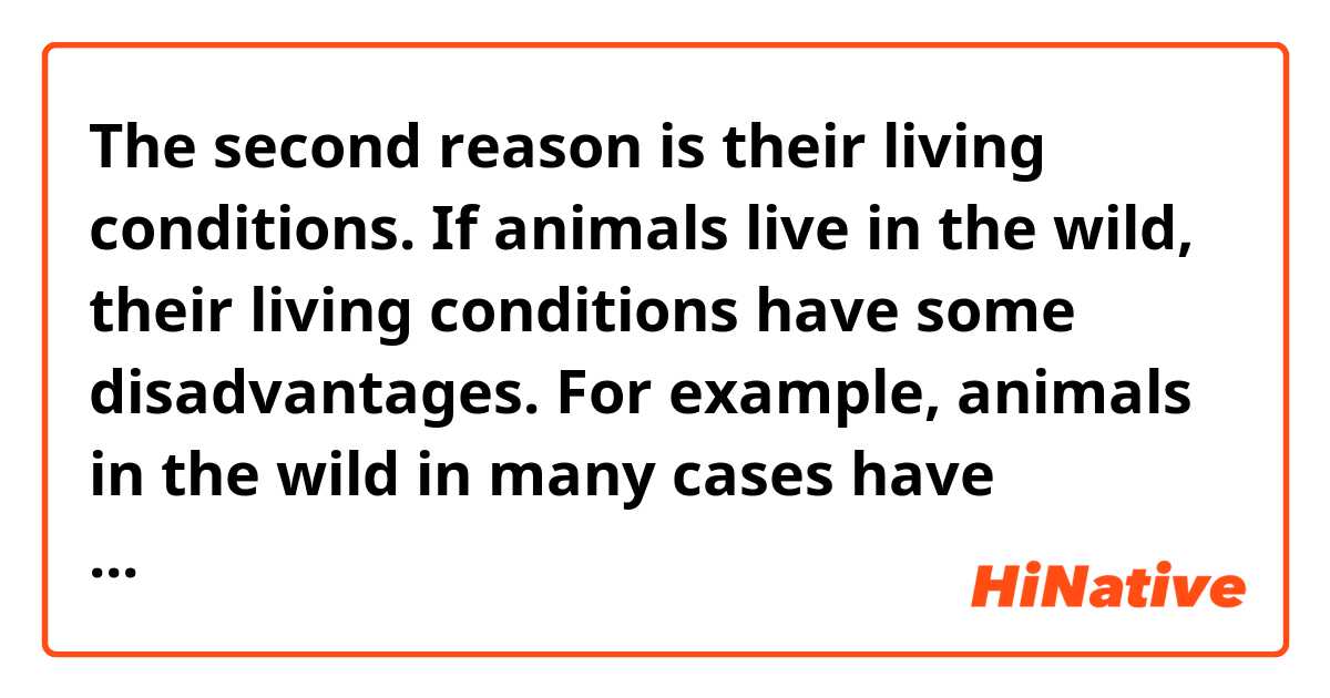 The second reason is their living conditions. If animals live in the wild, their living conditions have some disadvantages. For example, animals in the wild in many cases have possible predators. Thus, they must have at least one safe place to protect themselves.

Is my passage grammatically correct and does it sound natural??😊😂
If not, could you please correct it??😉😭