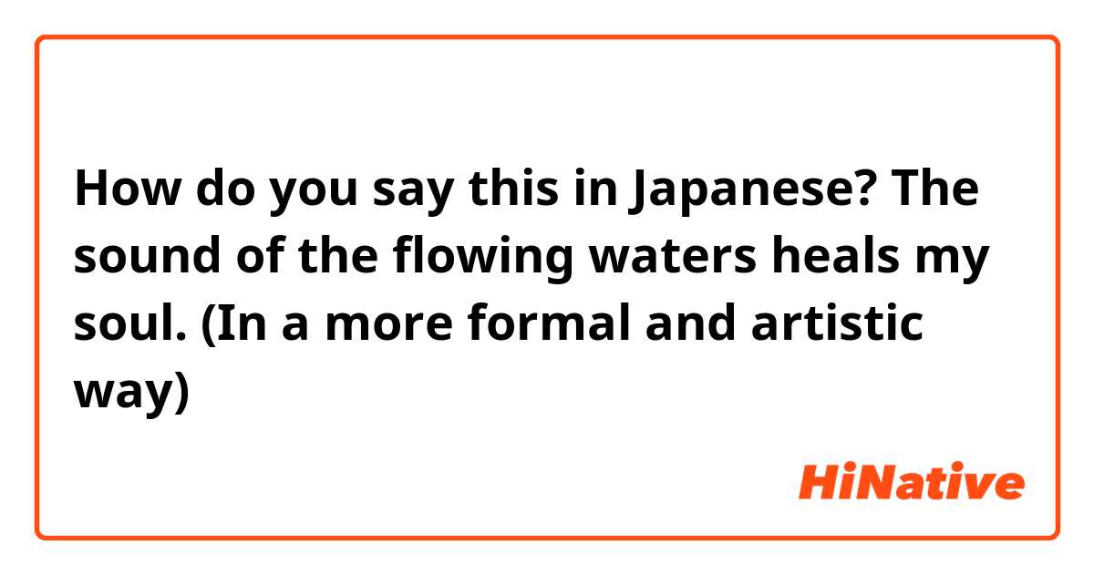 How do you say this in Japanese? The sound of the flowing waters heals my soul. (In a more formal and artistic way) 
