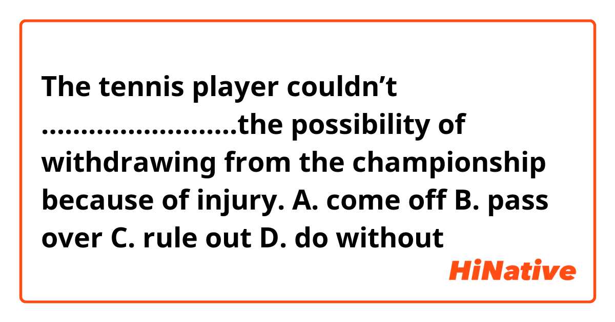 The tennis player couldn’t …………………….the possibility of withdrawing from the championship because of injury.

A.	come off
B.	pass over
C.	rule out
D.	do without
