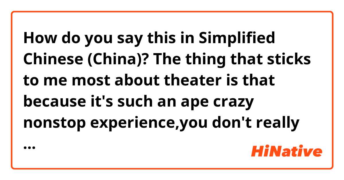 How do you say this in Simplified Chinese (China)? The thing that sticks to me most about theater is that because it's such an ape crazy nonstop experience,you don't really have time to think about anything else