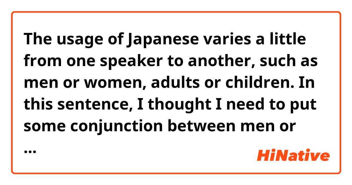 The usage of Japanese varies a little from one speaker to another, such as men or women, adults or children.

In this sentence, I thought I need to put some conjunction between men or women and adults or children.
But my textbook has that sentence above as a model answer, why?