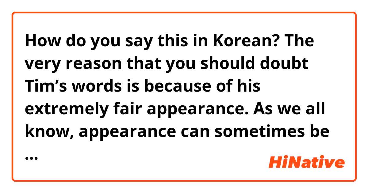 How do you say this in Korean? The very reason that you should doubt Tim’s words is because of his extremely fair appearance. As we all know, appearance can sometimes be deceptive. - 
