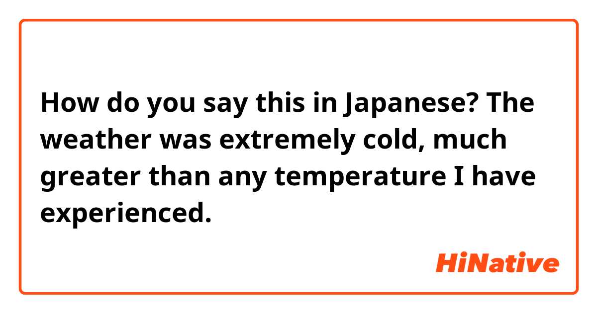How do you say this in Japanese? The weather was extremely cold, much greater than any temperature I have experienced. 