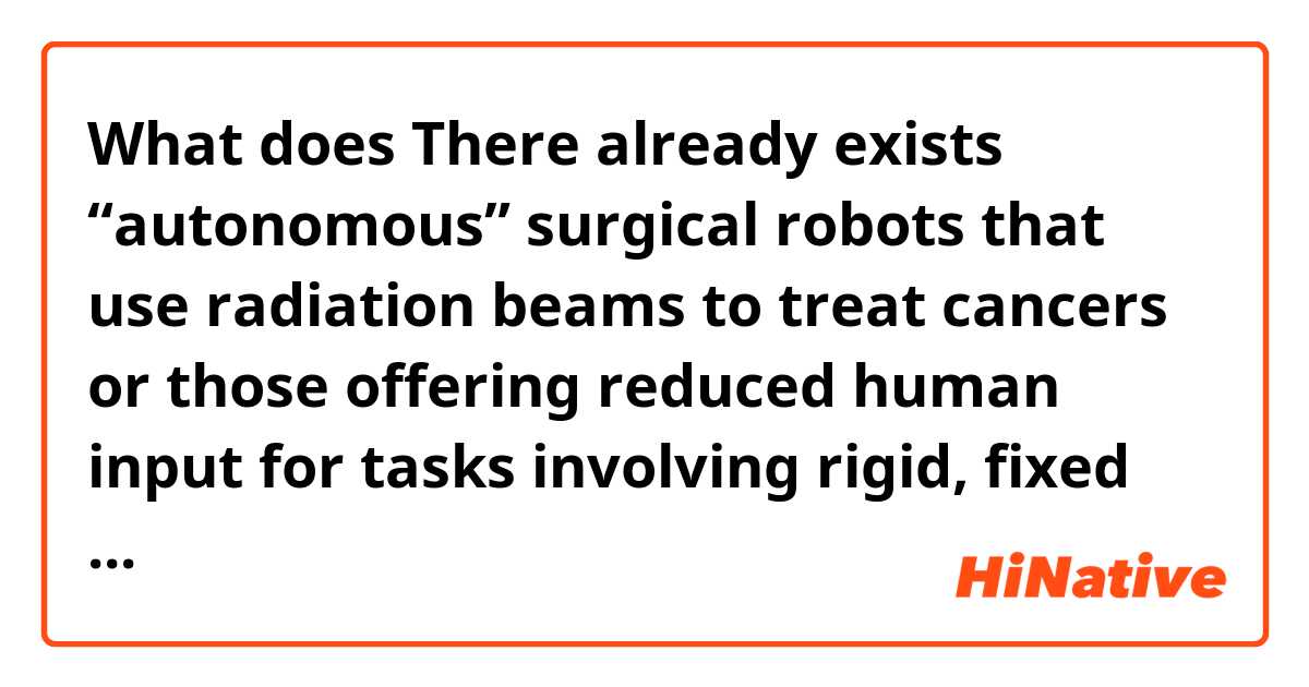 What does    There already exists “autonomous” surgical robots that use radiation beams to treat cancers or those offering reduced human input for tasks involving rigid, fixed tissues (i.e., bones) for joint replacements. mean?
