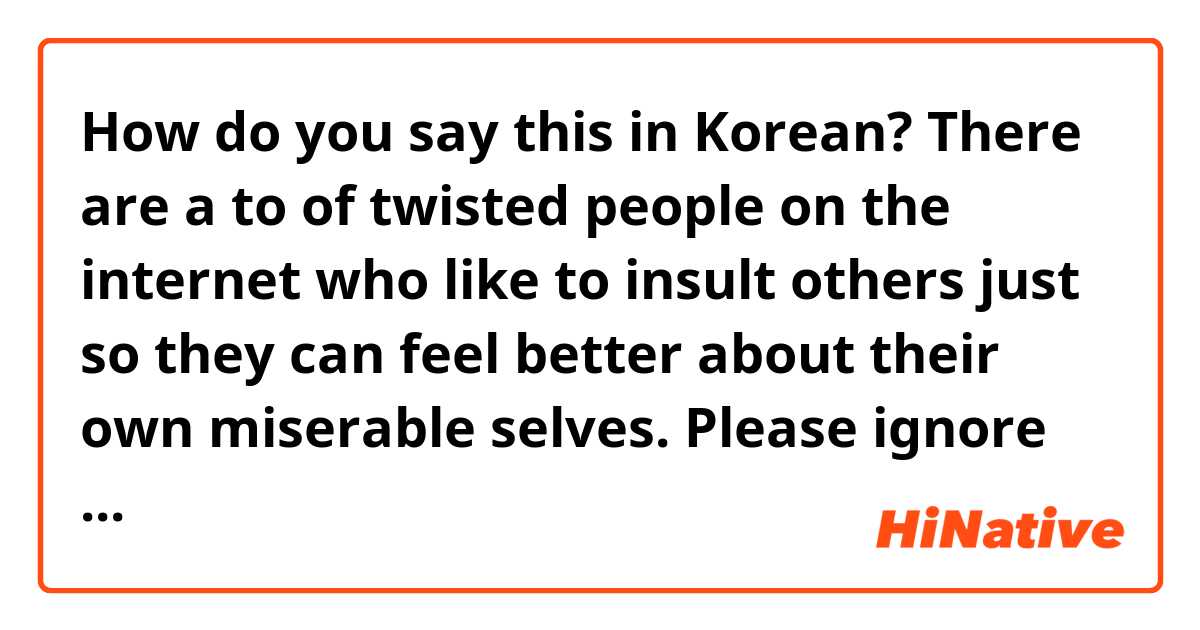 How do you say this in Korean? There are a to of twisted people on the internet who like to insult others just so they can feel better about their own miserable selves. Please ignore those comments and don't let it affect you