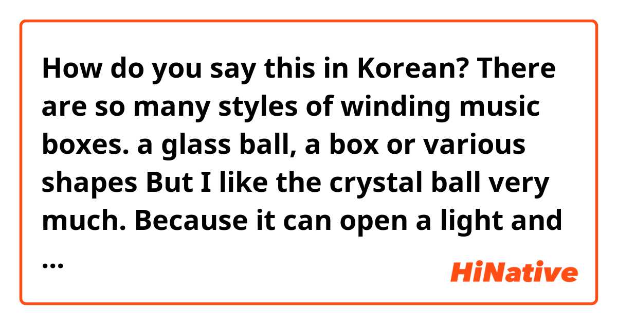 How do you say this in Korean? There are so many styles of winding music boxes. a glass ball, a box or various shapes  But I like the crystal ball very much. Because it can open a light  and there is a statue of a cartoon character inside a crystal ball. It's so cute ☺️ (informal)
