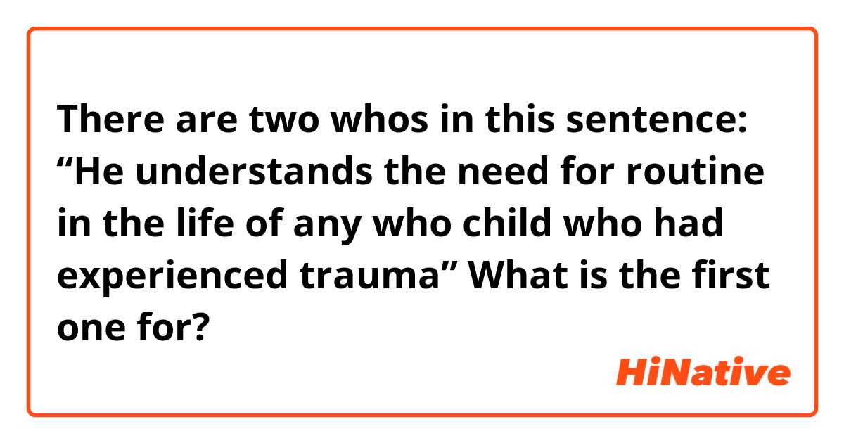 There are two whos in this sentence: “He understands the need for routine in the life of any who child who had experienced trauma” What is the first one for?