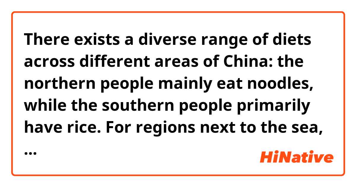 There exists a diverse range of diets across different areas of China: the northern people mainly eat noodles, while the southern people primarily have rice. For regions next to the sea, seafood and fresh water products make up a large portion of people's everyday diets, yet for other parts of the country, meat and dairy products are more common. Residents in provinces such as Sichuan and Hunan have a general preference towards spicy food, while those in Jiangsu and Zhejiang like sweet food. Regardless, due to the difference in cooking methods, even the same ingredients can turn out to have different tastes.

Is this natural?