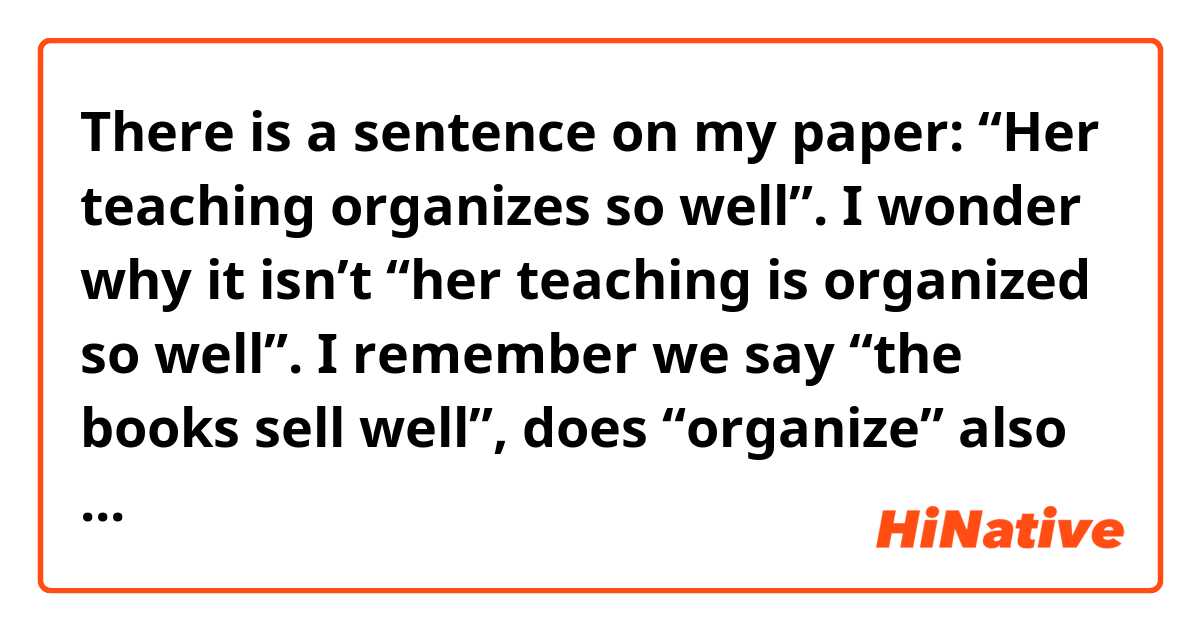 There is a sentence on my paper: “Her teaching organizes so well”. I wonder why it isn’t “her teaching is organized so well”. I remember we say “the books sell well”, does “organize” also have the same usage here? Anyone could explain it to me thanks. 
