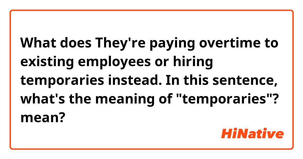 What does They're paying overtime to existing employees or hiring temporaries instead. In this sentence, what's the meaning of "temporaries"? mean?
