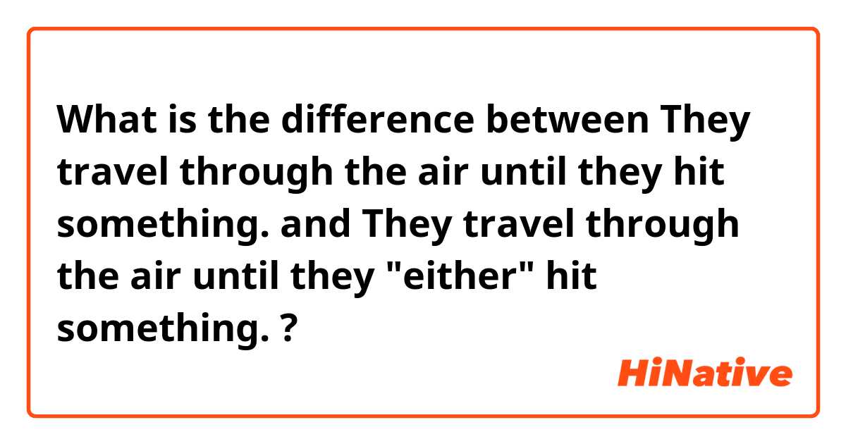 What is the difference between They travel through the air until they hit something. and They travel through the air until they "either" hit something. ?