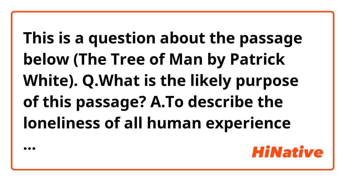 This is a question about the passage below (The Tree of Man by Patrick White).

Q.What is the likely purpose of this passage?

A.To describe the loneliness of all human experience 
B.To demonstrate the value of our literary life
C. To introduce a character.

It's quite long, but I'd really appreciate it if you could answer it.
-------------------------------------------
The man was a young man. His life had not yet operated on his face. He was good to look at; also, it would seem, good. Because he had nothing to hide, he did perhaps appear to have relinquished little of his strength. But that is the irony of honesty...

The name of this man was Stan Parker.
While he was still unborn his mother had thought she would like to call him Ebenezer, but he was spared this because his father, an obscene man, with hair on his stomach, had laughed. So the mother thought no more about it. She was a humourless and rather frightened woman. When the time came she called her boy Stanley, which was, after all, a respectable sort of a name. She remembered also the explorer, of whom she had read.
There were many things to which she did not have the answers. For this reason she did not go much with the other women, who knew, most of them, most things, and if they didn’t, it wasn’t worth knowing. So the mother of Stan Parker was alone. She continued to read, the Tennyson with brass hasps and the violets pressed inside, the spotted Shakespeare that had been in a flood, and the collection of catalogues, annuals, recipe books, and a cyclopaedia and gazetteer that composed her distinguished and protective reading. She read, and she practised neatness, as if she might tidy things up that way; only time and moth destroyed her efforts, and the souls of human beings, which will burst out of any box they are put inside.

There was the young man her son, who now lay with his head on a horse’s collar, beside his bit of a fire, the son had thrown off the lid. He had sprung out, without unpleasantness, he was what you would call a good lad, good to his mother and all that, but somehow a separate being. Ah, she had said, he will be a teacher, or a preacher, he will teach the words of the poets and God. With her respect for these, she suspected, in all twilight and good faith, that they might be interpreted. But to the son, who had read the play of Hamlet in his mother’s Shakespeare, and of the Old Testament those passages in which men emerged from words, reading by day to the buzz of fly or at night while puddle cracked, there seemed no question of interpretation. Anyway, not yet.
He was no interpreter. He shifted beside his fire at the suggestion that he might have been. He was nothing much. He was a man. So far he had succeeded in filling his belly. So far, mystery was not his personal concern, doubts were still faint echoes.
-------------------------------------------

I guess the answer is C, but I'm not so sure...
