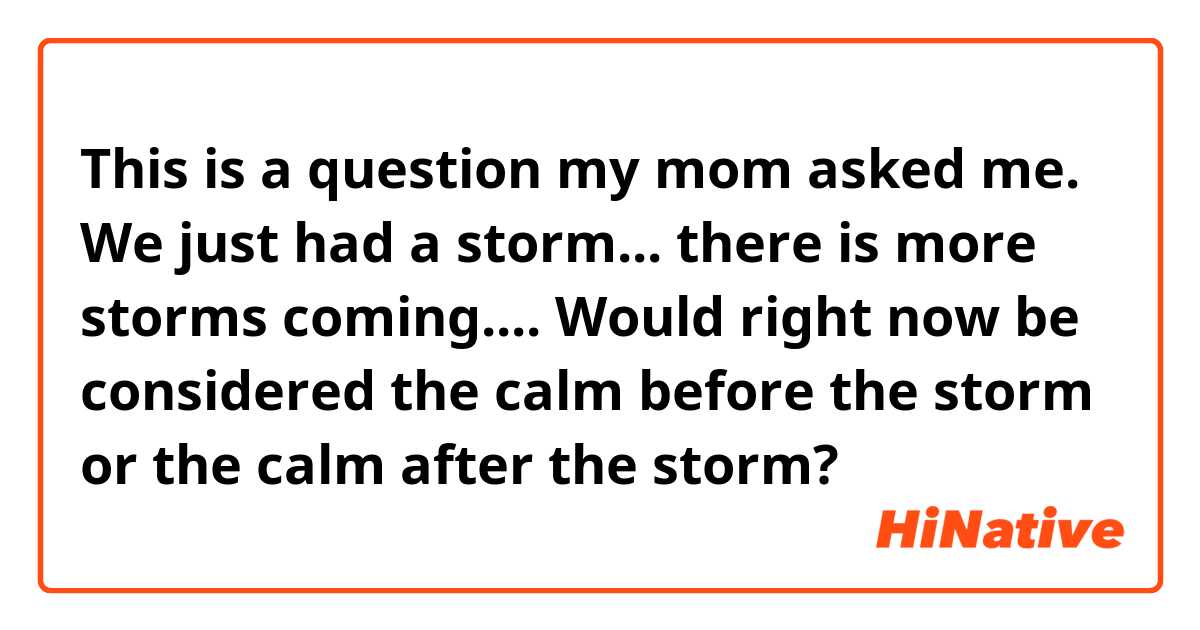 This is a question my mom asked me.

We just had a storm... there is more storms coming.... Would right now be considered the calm before the storm or the calm after the storm?