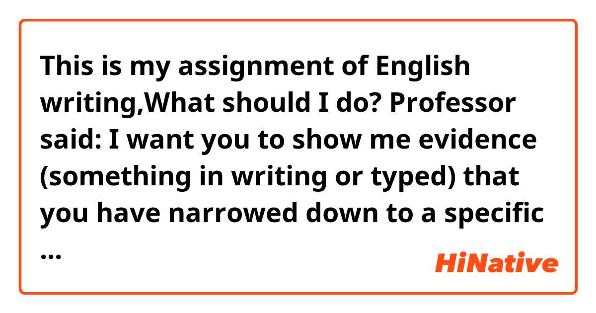 This is my assignment of English writing,What should I do? 

Professor said: 
I want you to show me evidence (something in writing or typed) that you have narrowed down to a specific THESIS or FOCUS for your Writing From Experience essay. 