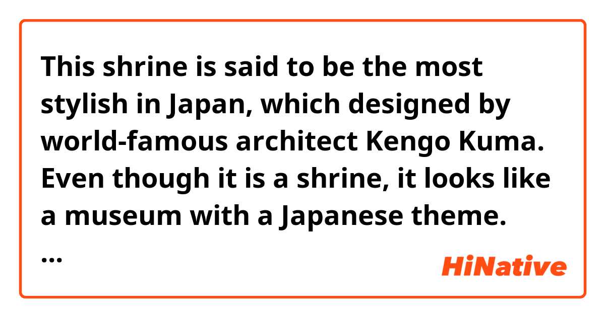 This shrine is said to be the most stylish in Japan, which designed by world-famous architect Kengo Kuma.

Even though it is a shrine, it looks like a museum with a Japanese theme.  This stylish design that overturns the image of a shrine.

Is this sentence correct?