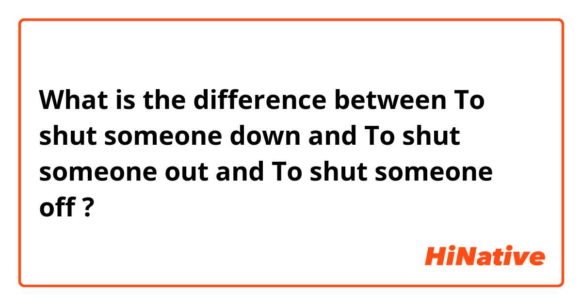 What is the difference between To shut someone down and To shut someone out and To shut someone off ?
