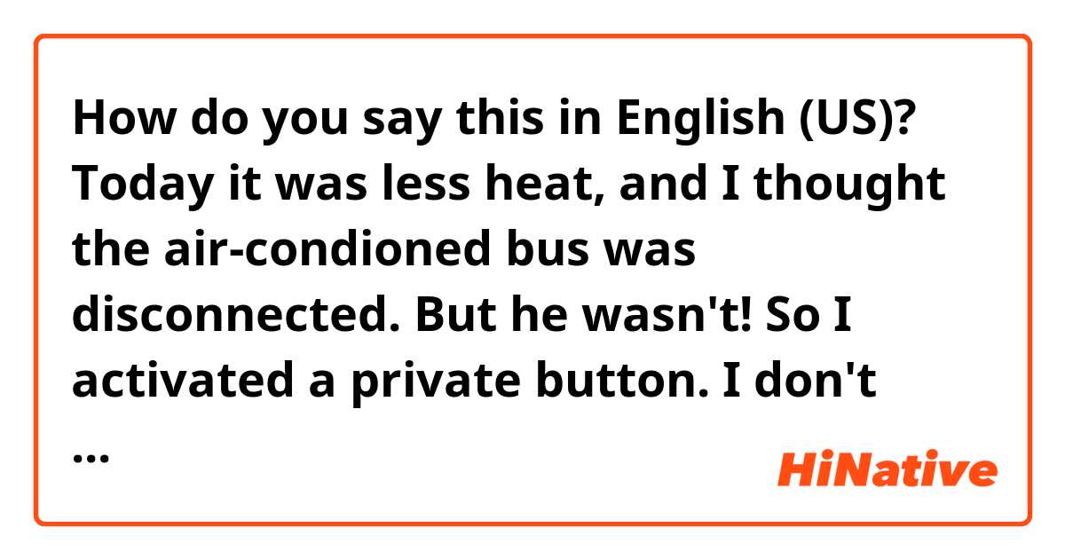 How do you say this in English (US)? Today it was less heat, and I thought the air-condioned bus was disconnected. But he wasn't! So I activated a private button. I don't know if I bothered!