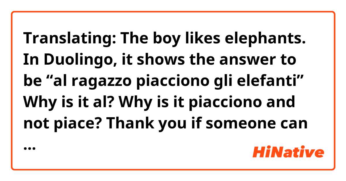 Translating: The boy likes elephants.

In Duolingo, it shows the answer to be “al ragazzo piacciono gli elefanti”

Why is it al?

Why is it piacciono and not piace? 

Thank you if someone can educate me on this format and sequence .  Is this how the sentence is structured when using piacere?

He likes toys.  I like my boyfriend.  We like fruits.  

Grazie!! 
