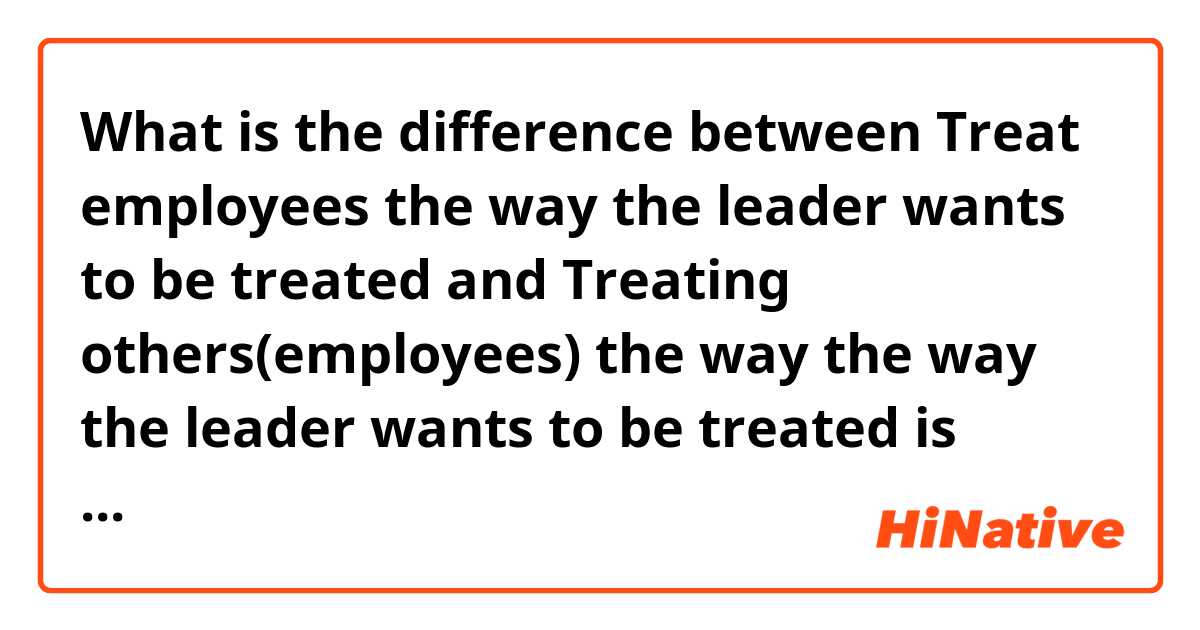 What is the difference between  Treat employees the way the leader wants to be treated and Treating others(employees) the way the way the leader wants to be treated is much more effective.  ?