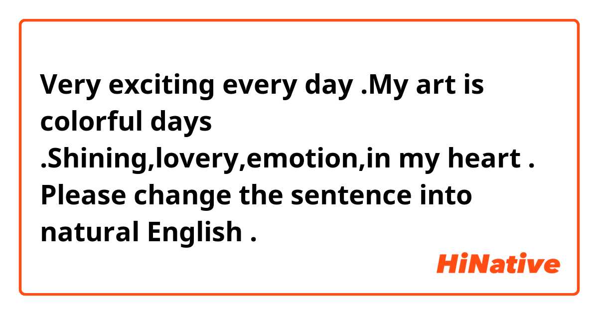 Very exciting every day .My art is colorful days .Shining,lovery,emotion,in my heart .

Please change the sentence into natural English .