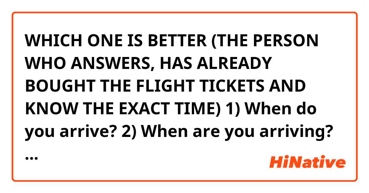 WHICH ONE IS BETTER (THE PERSON WHO ANSWERS, HAS ALREADY BOUGHT THE FLIGHT TICKETS AND KNOW THE EXACT TIME)

1) When do you arrive?
2) When are you arriving?
3) When will you arrive?
4) When will you be arriving?


Or any other answer...