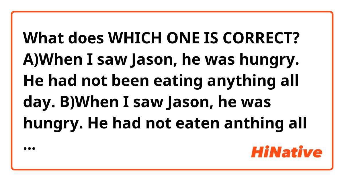 What does WHICH ONE IS CORRECT?
A)When I saw Jason, he was hungry. He had not been eating anything all day.
B)When I saw Jason, he was hungry. He had not eaten anthing all day.
Please say the answer and explain why it is correct in detail. I am confused.
 mean?